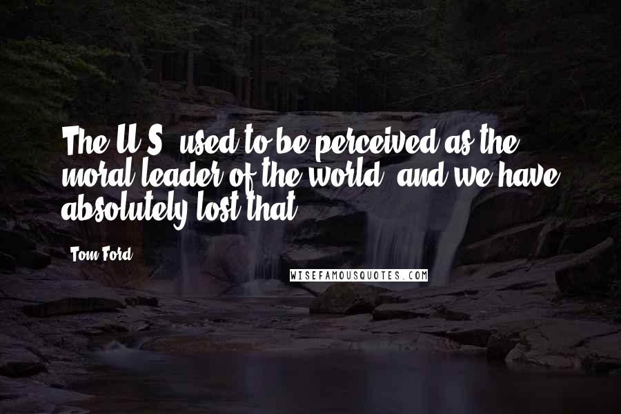 Tom Ford Quotes: The U.S. used to be perceived as the moral leader of the world, and we have absolutely lost that.