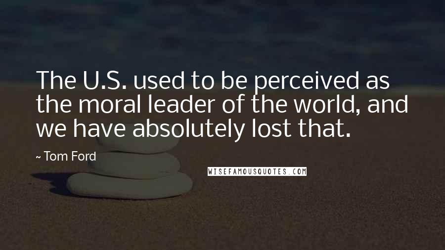 Tom Ford Quotes: The U.S. used to be perceived as the moral leader of the world, and we have absolutely lost that.