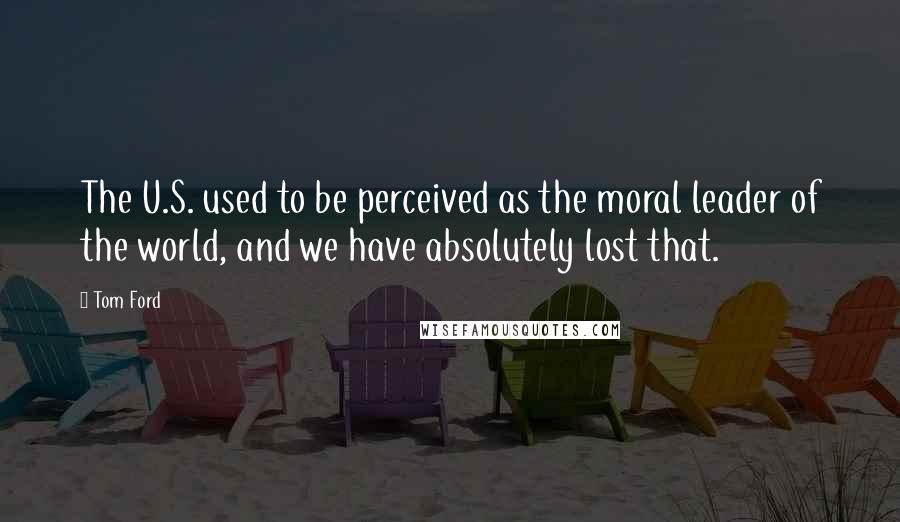 Tom Ford Quotes: The U.S. used to be perceived as the moral leader of the world, and we have absolutely lost that.