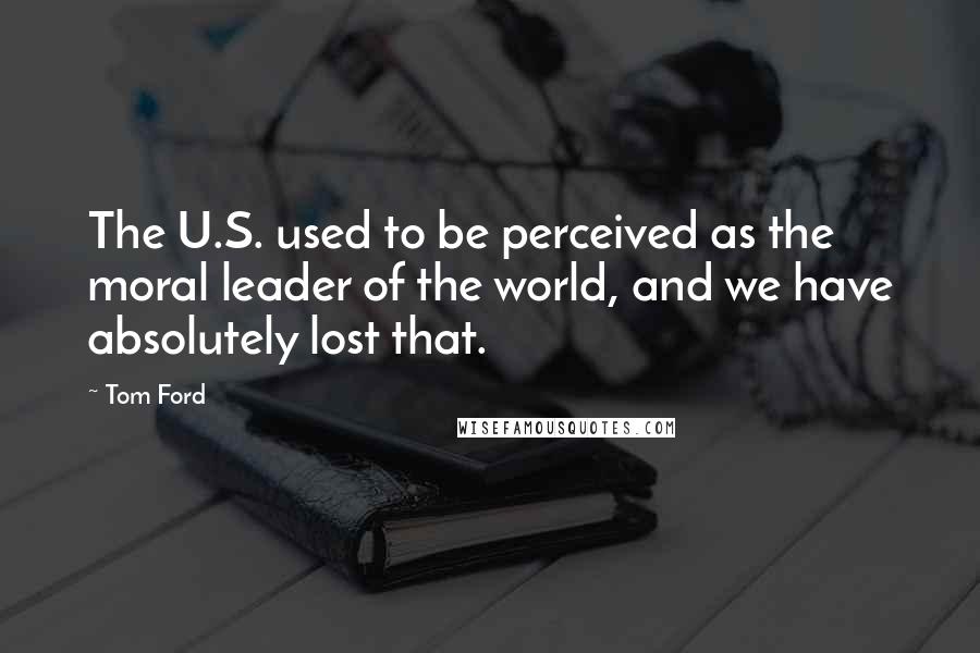 Tom Ford Quotes: The U.S. used to be perceived as the moral leader of the world, and we have absolutely lost that.