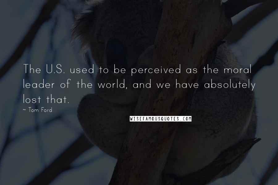 Tom Ford Quotes: The U.S. used to be perceived as the moral leader of the world, and we have absolutely lost that.