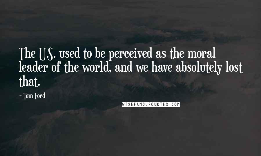 Tom Ford Quotes: The U.S. used to be perceived as the moral leader of the world, and we have absolutely lost that.