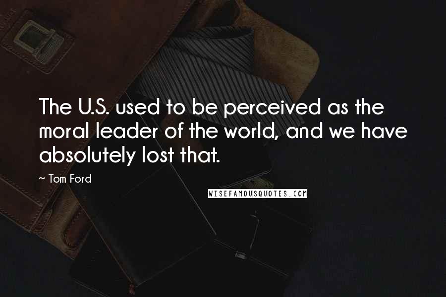 Tom Ford Quotes: The U.S. used to be perceived as the moral leader of the world, and we have absolutely lost that.