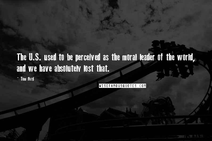Tom Ford Quotes: The U.S. used to be perceived as the moral leader of the world, and we have absolutely lost that.