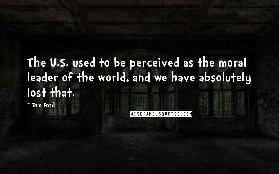 Tom Ford Quotes: The U.S. used to be perceived as the moral leader of the world, and we have absolutely lost that.