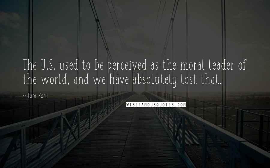 Tom Ford Quotes: The U.S. used to be perceived as the moral leader of the world, and we have absolutely lost that.
