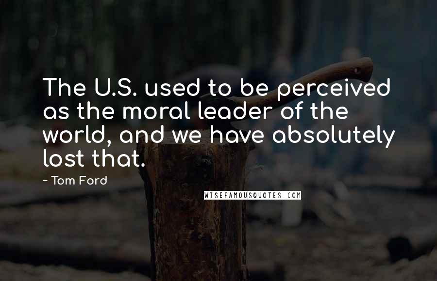 Tom Ford Quotes: The U.S. used to be perceived as the moral leader of the world, and we have absolutely lost that.