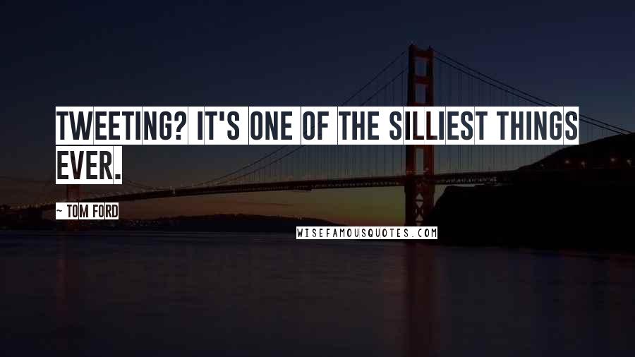 Tom Ford Quotes: Tweeting? It's one of the silliest things ever.