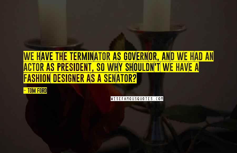 Tom Ford Quotes: We have the Terminator as governor, and we had an actor as president, so why shouldn't we have a fashion designer as a senator?