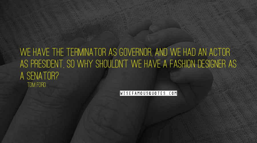 Tom Ford Quotes: We have the Terminator as governor, and we had an actor as president, so why shouldn't we have a fashion designer as a senator?