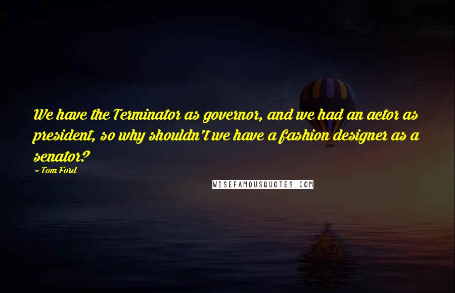 Tom Ford Quotes: We have the Terminator as governor, and we had an actor as president, so why shouldn't we have a fashion designer as a senator?