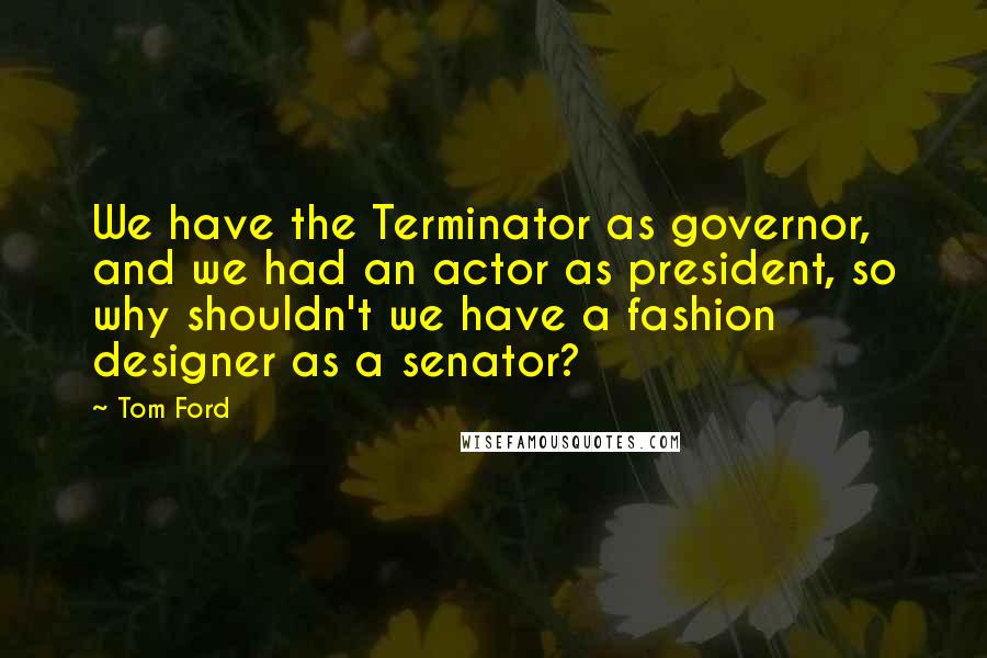 Tom Ford Quotes: We have the Terminator as governor, and we had an actor as president, so why shouldn't we have a fashion designer as a senator?