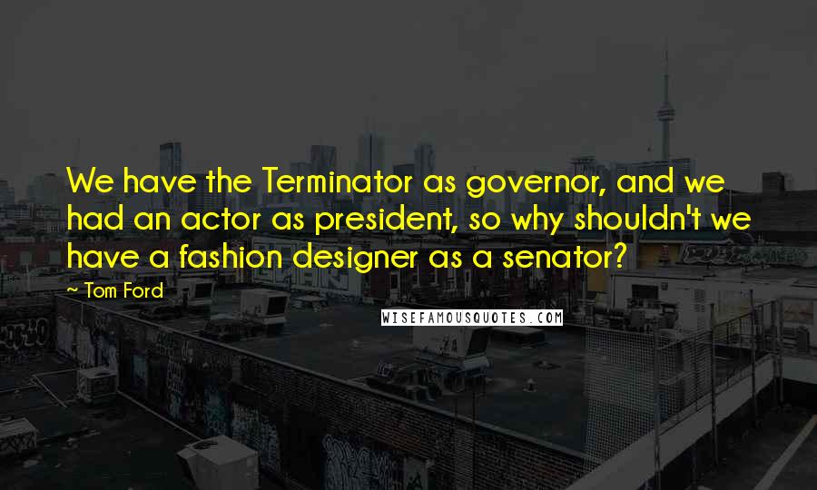 Tom Ford Quotes: We have the Terminator as governor, and we had an actor as president, so why shouldn't we have a fashion designer as a senator?