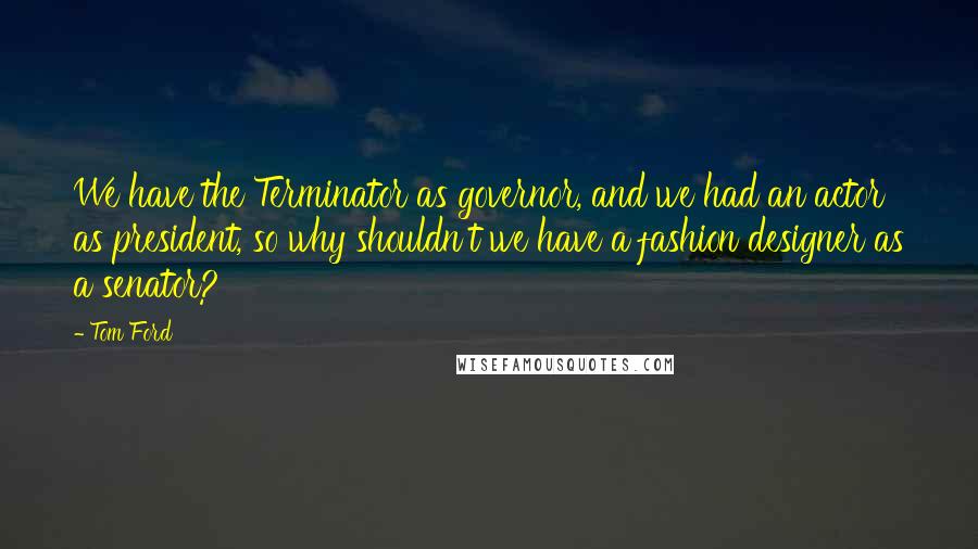 Tom Ford Quotes: We have the Terminator as governor, and we had an actor as president, so why shouldn't we have a fashion designer as a senator?