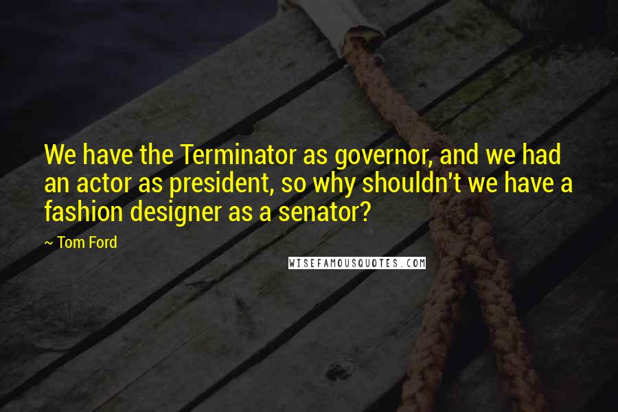 Tom Ford Quotes: We have the Terminator as governor, and we had an actor as president, so why shouldn't we have a fashion designer as a senator?