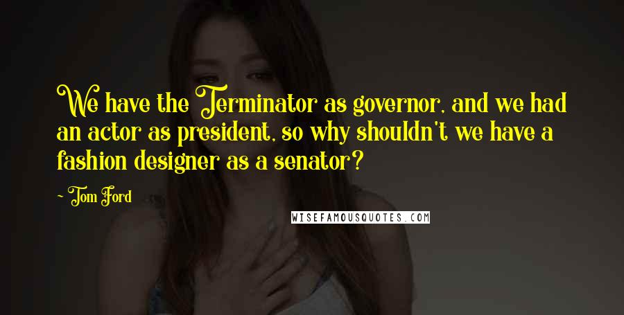 Tom Ford Quotes: We have the Terminator as governor, and we had an actor as president, so why shouldn't we have a fashion designer as a senator?