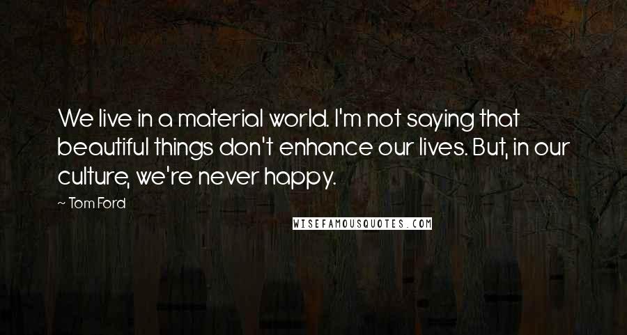 Tom Ford Quotes: We live in a material world. I'm not saying that beautiful things don't enhance our lives. But, in our culture, we're never happy.