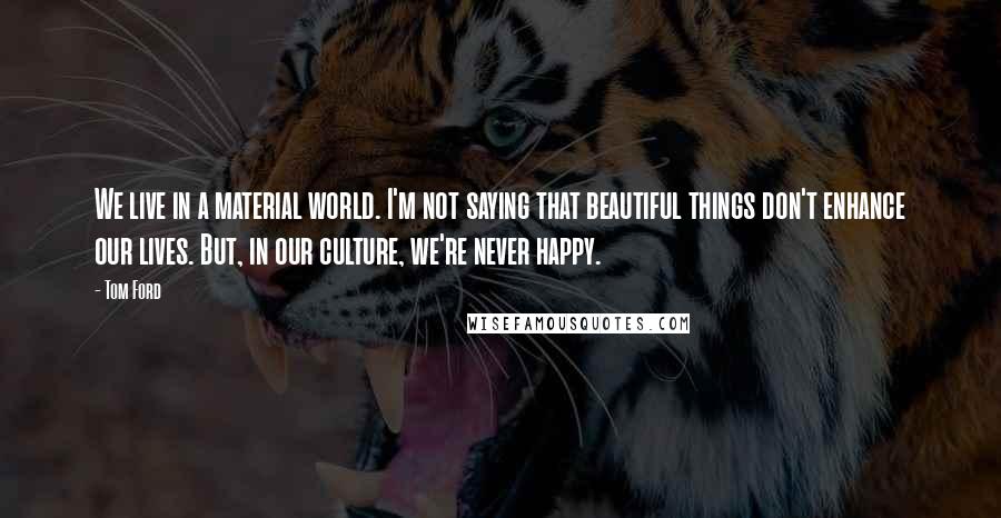 Tom Ford Quotes: We live in a material world. I'm not saying that beautiful things don't enhance our lives. But, in our culture, we're never happy.