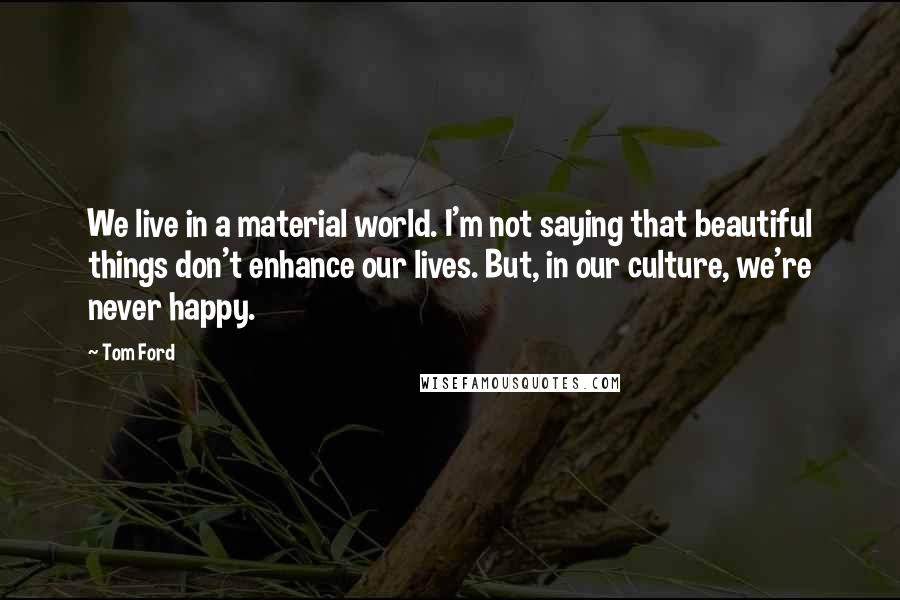 Tom Ford Quotes: We live in a material world. I'm not saying that beautiful things don't enhance our lives. But, in our culture, we're never happy.