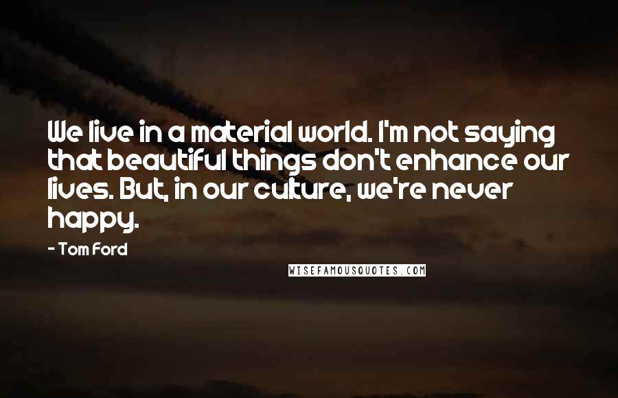 Tom Ford Quotes: We live in a material world. I'm not saying that beautiful things don't enhance our lives. But, in our culture, we're never happy.