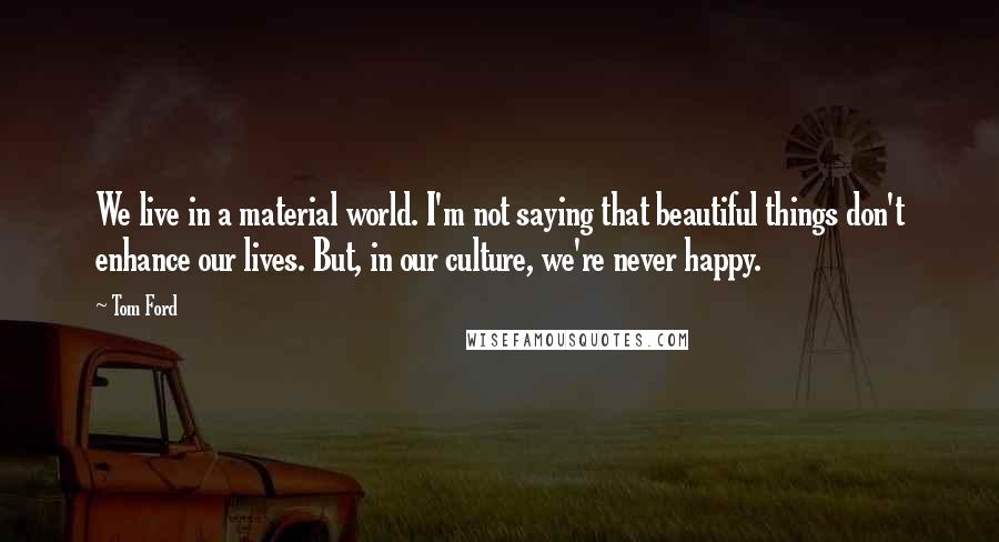 Tom Ford Quotes: We live in a material world. I'm not saying that beautiful things don't enhance our lives. But, in our culture, we're never happy.