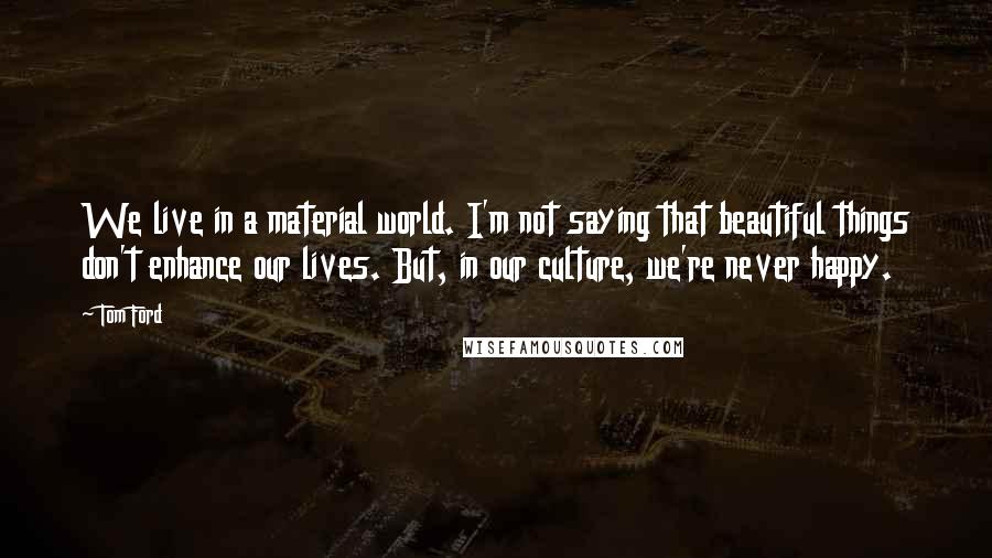 Tom Ford Quotes: We live in a material world. I'm not saying that beautiful things don't enhance our lives. But, in our culture, we're never happy.