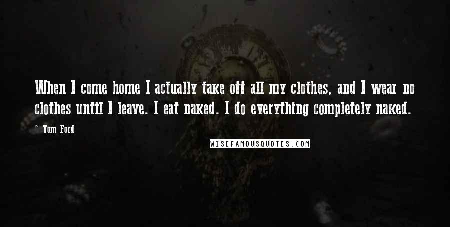 Tom Ford Quotes: When I come home I actually take off all my clothes, and I wear no clothes until I leave. I eat naked. I do everything completely naked.