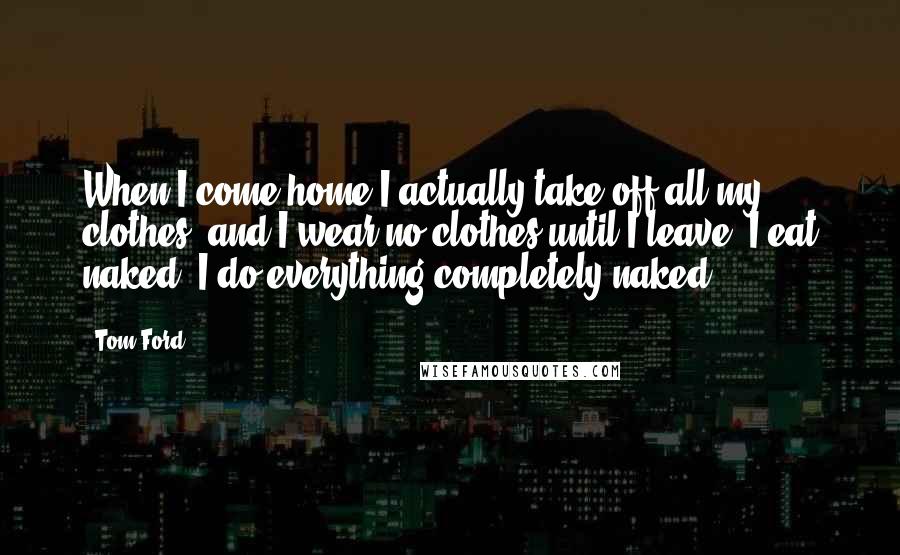 Tom Ford Quotes: When I come home I actually take off all my clothes, and I wear no clothes until I leave. I eat naked. I do everything completely naked.