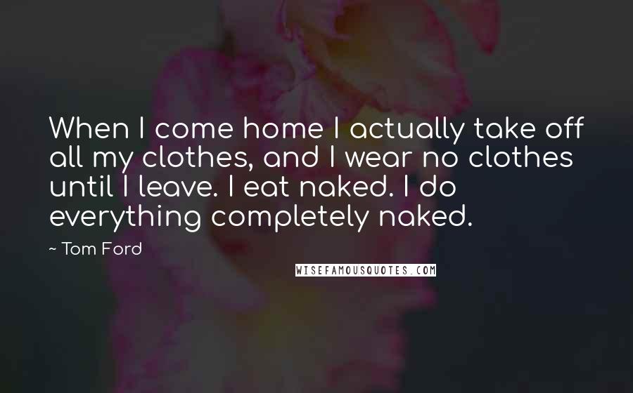 Tom Ford Quotes: When I come home I actually take off all my clothes, and I wear no clothes until I leave. I eat naked. I do everything completely naked.
