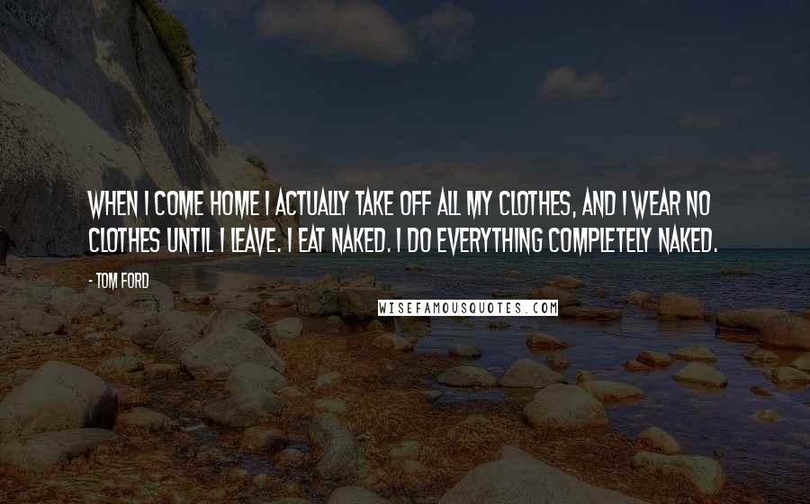 Tom Ford Quotes: When I come home I actually take off all my clothes, and I wear no clothes until I leave. I eat naked. I do everything completely naked.