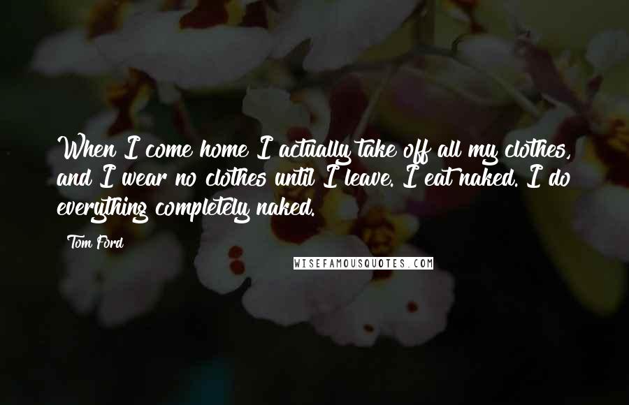 Tom Ford Quotes: When I come home I actually take off all my clothes, and I wear no clothes until I leave. I eat naked. I do everything completely naked.