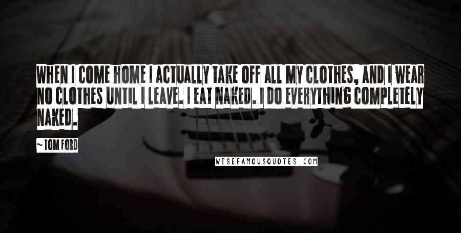 Tom Ford Quotes: When I come home I actually take off all my clothes, and I wear no clothes until I leave. I eat naked. I do everything completely naked.