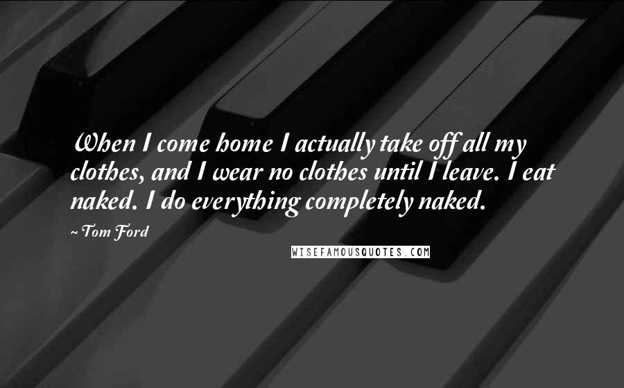 Tom Ford Quotes: When I come home I actually take off all my clothes, and I wear no clothes until I leave. I eat naked. I do everything completely naked.