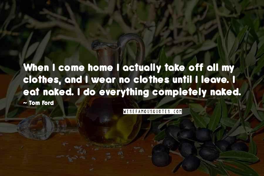 Tom Ford Quotes: When I come home I actually take off all my clothes, and I wear no clothes until I leave. I eat naked. I do everything completely naked.