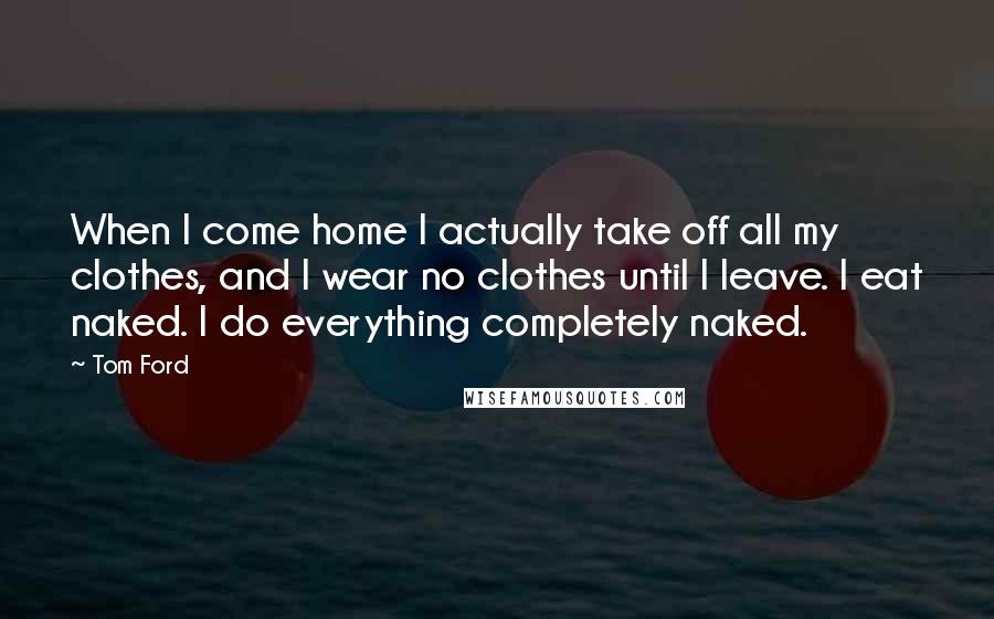 Tom Ford Quotes: When I come home I actually take off all my clothes, and I wear no clothes until I leave. I eat naked. I do everything completely naked.