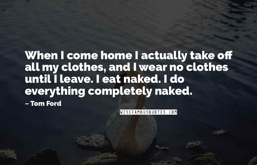 Tom Ford Quotes: When I come home I actually take off all my clothes, and I wear no clothes until I leave. I eat naked. I do everything completely naked.