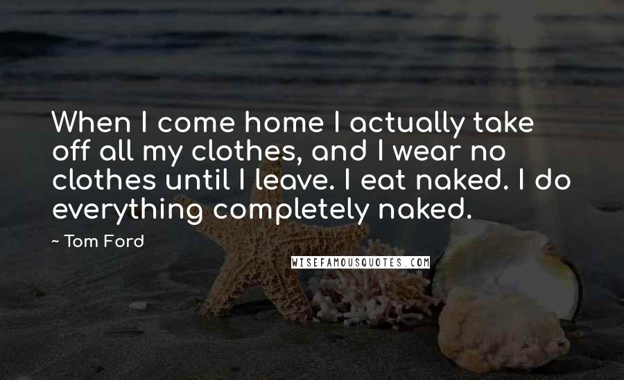 Tom Ford Quotes: When I come home I actually take off all my clothes, and I wear no clothes until I leave. I eat naked. I do everything completely naked.