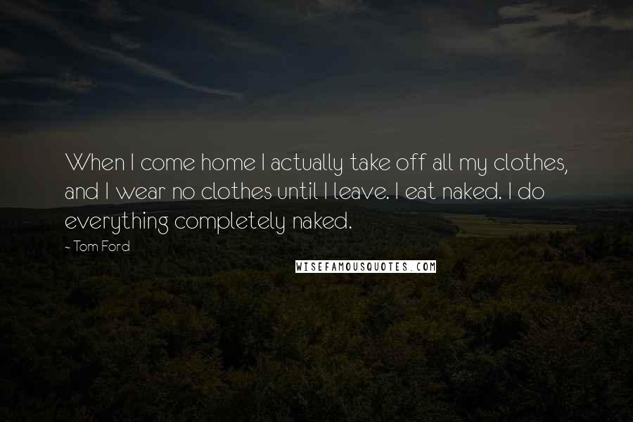 Tom Ford Quotes: When I come home I actually take off all my clothes, and I wear no clothes until I leave. I eat naked. I do everything completely naked.