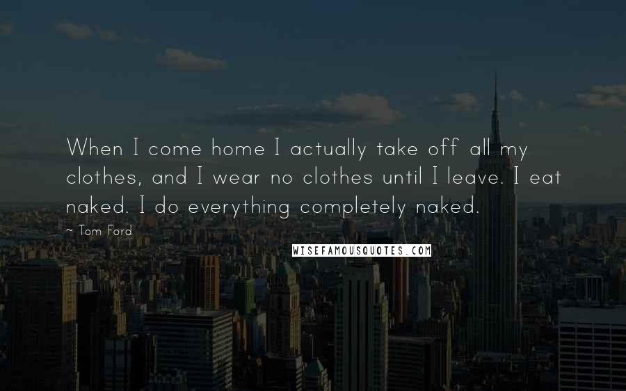 Tom Ford Quotes: When I come home I actually take off all my clothes, and I wear no clothes until I leave. I eat naked. I do everything completely naked.