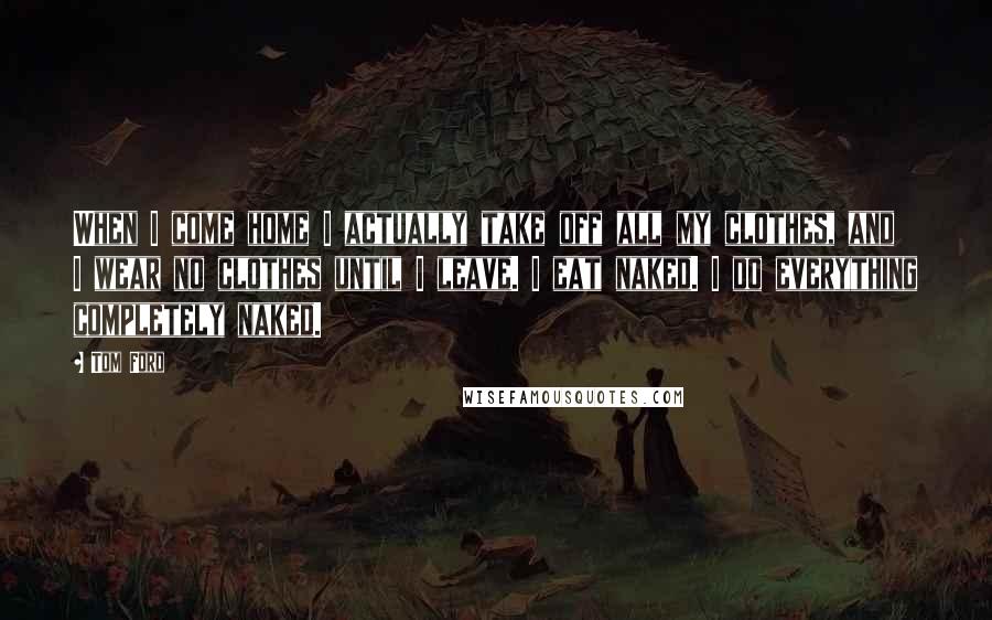 Tom Ford Quotes: When I come home I actually take off all my clothes, and I wear no clothes until I leave. I eat naked. I do everything completely naked.