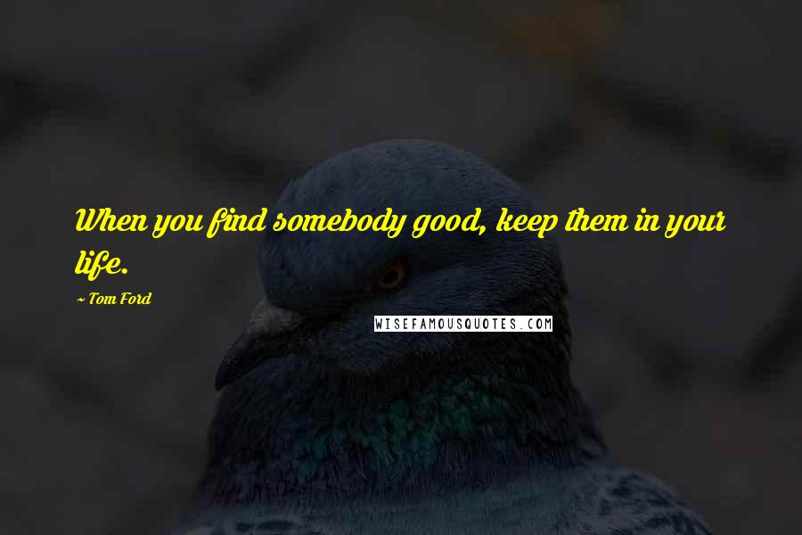 Tom Ford Quotes: When you find somebody good, keep them in your life.