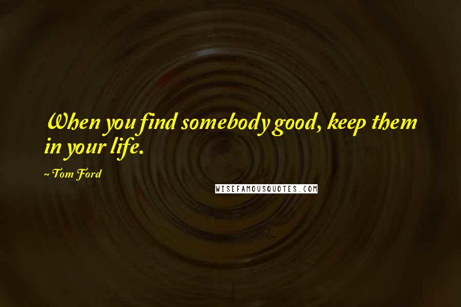 Tom Ford Quotes: When you find somebody good, keep them in your life.