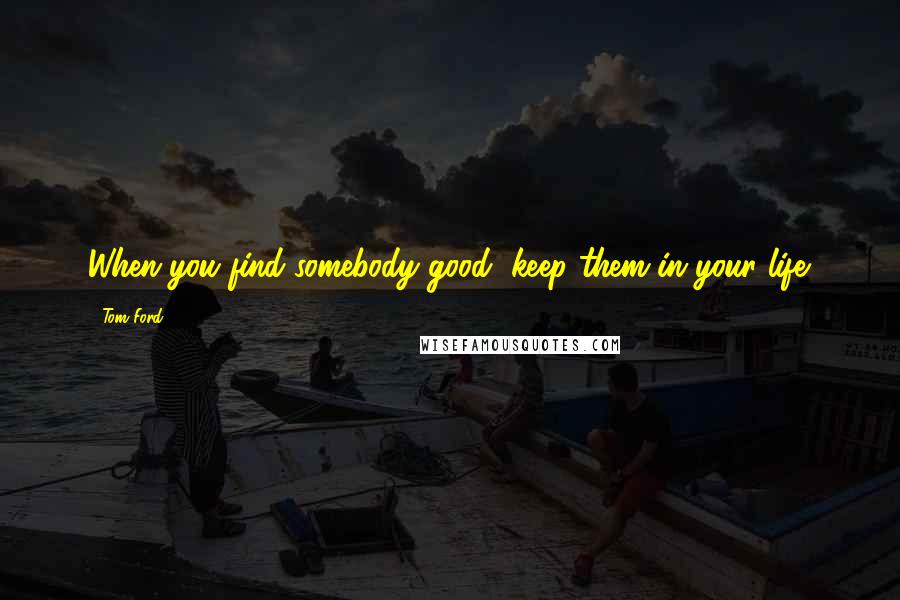 Tom Ford Quotes: When you find somebody good, keep them in your life.