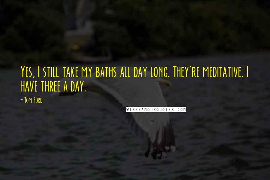 Tom Ford Quotes: Yes, I still take my baths all day long. They're meditative. I have three a day.