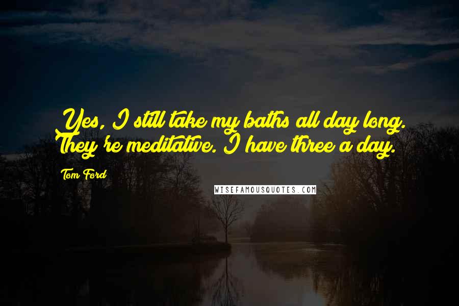 Tom Ford Quotes: Yes, I still take my baths all day long. They're meditative. I have three a day.