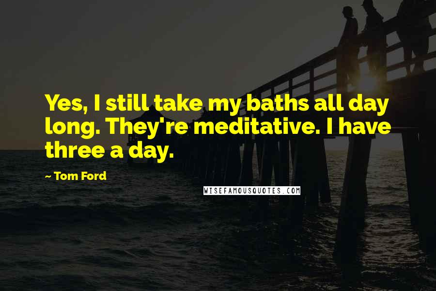 Tom Ford Quotes: Yes, I still take my baths all day long. They're meditative. I have three a day.
