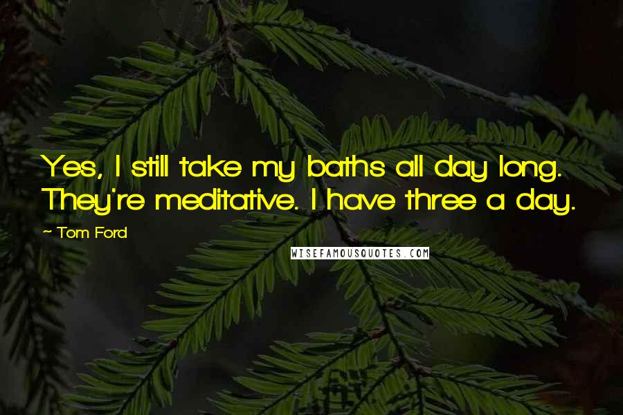 Tom Ford Quotes: Yes, I still take my baths all day long. They're meditative. I have three a day.