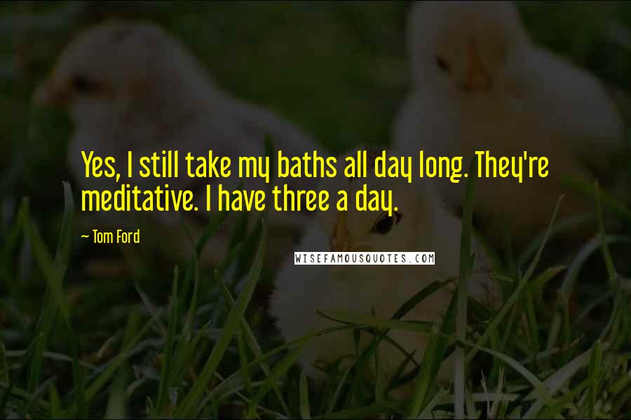 Tom Ford Quotes: Yes, I still take my baths all day long. They're meditative. I have three a day.