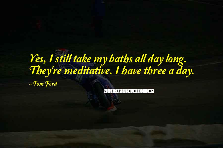 Tom Ford Quotes: Yes, I still take my baths all day long. They're meditative. I have three a day.