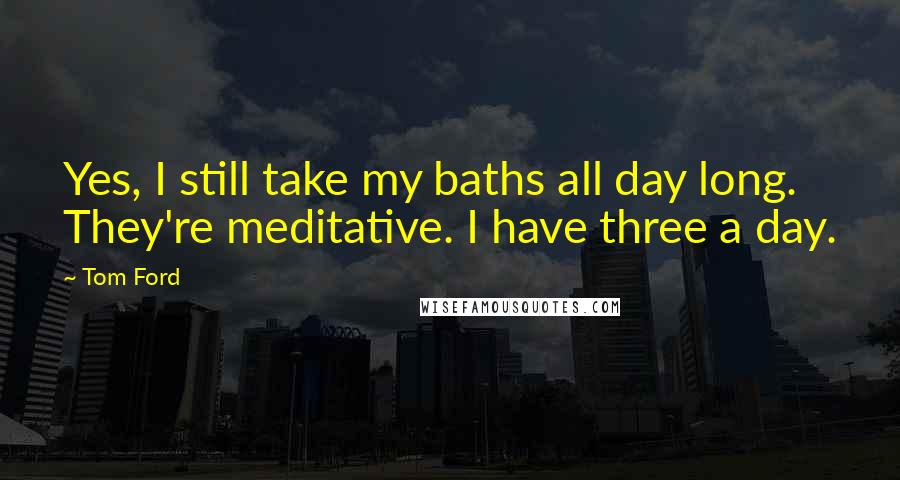 Tom Ford Quotes: Yes, I still take my baths all day long. They're meditative. I have three a day.